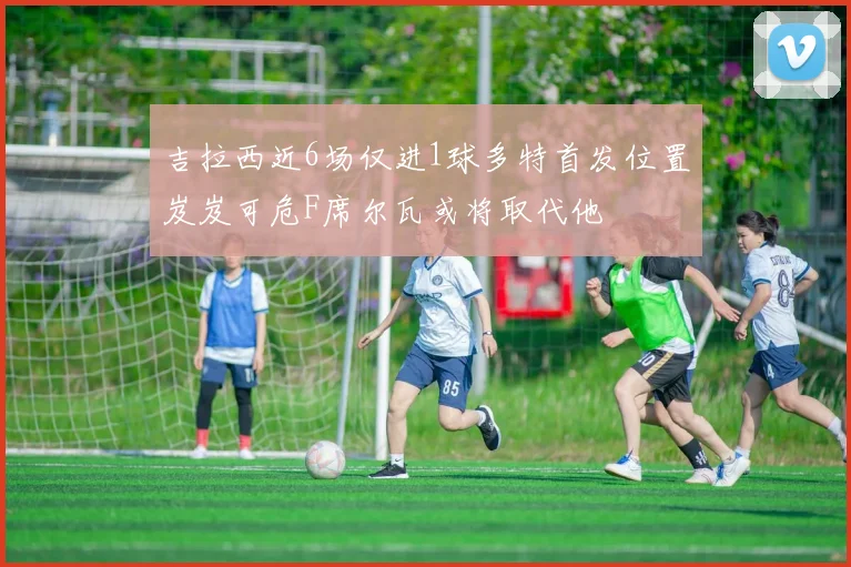 吉拉西近6场仅进1球多特首发位置岌岌可危F席尔瓦或将取代他