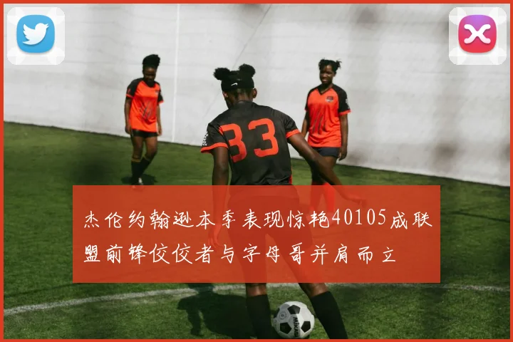 杰伦约翰逊本季表现惊艳40105成联盟前锋佼佼者与字母哥并肩而立